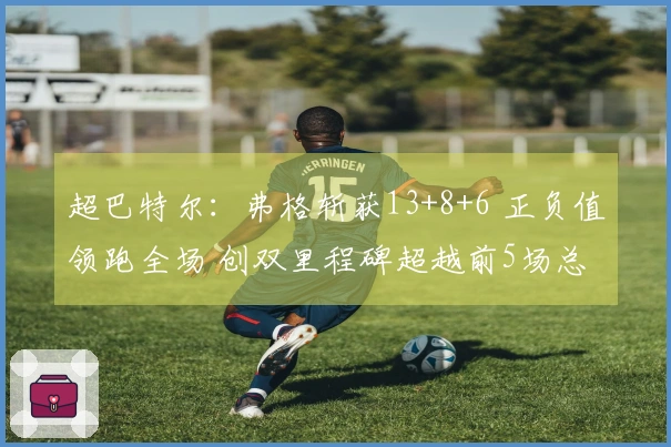 超巴特尔:弗格斩获13+8+6 正负值领跑全场 创双里程碑超越前5场总和