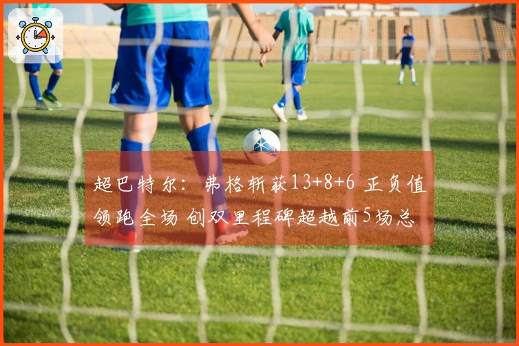 超巴特尔：弗格斩获13+8+6 正负值领跑全场 创双里程碑超越前5场总和