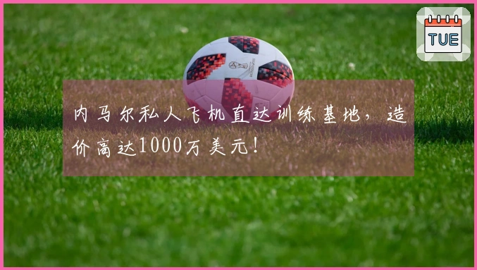 内马尔私人飞机直达训练基地，造价高达1000万美元！